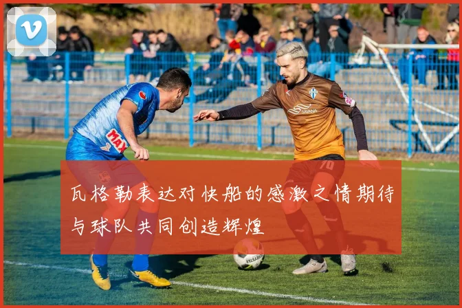瓦格勒表达对快船的感激之情期待与球队共同创造辉煌