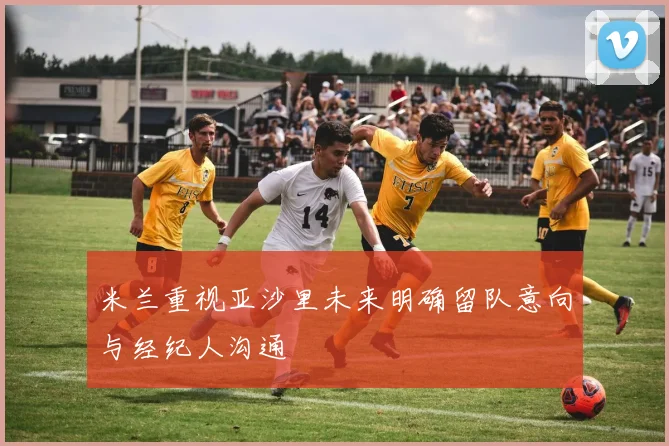米兰重视亚沙里未来明确留队意向与经纪人沟通