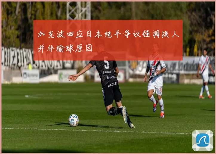 加克波回应日本绝平争议强调换人并非输球原因