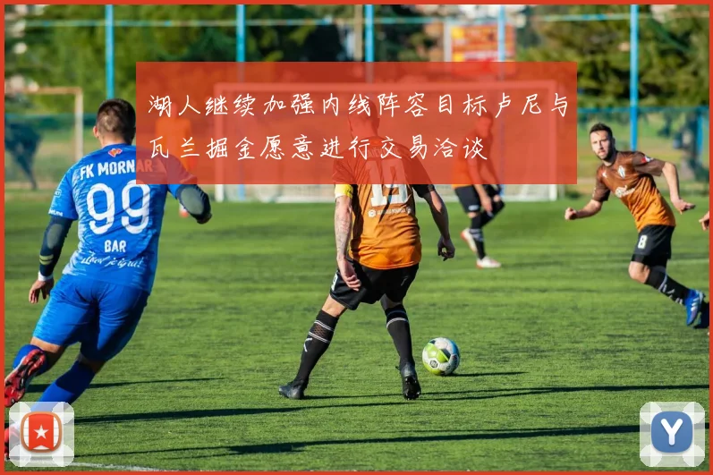 湖人继续加强内线阵容目标卢尼与瓦兰掘金愿意进行交易洽谈