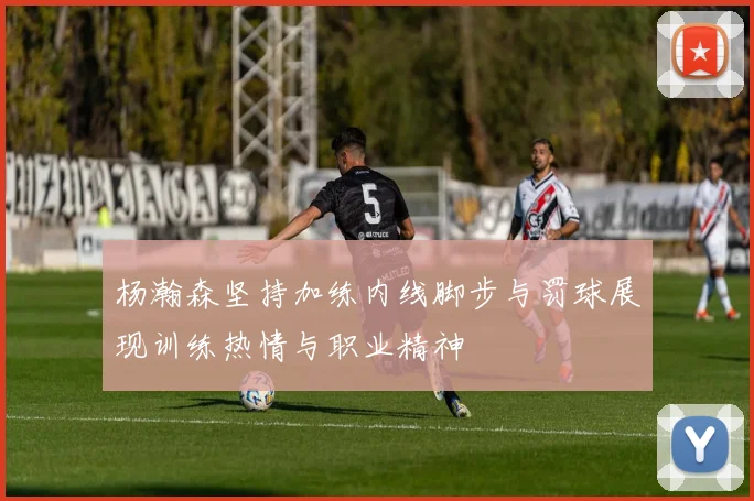 杨瀚森坚持加练内线脚步与罚球展现训练热情与职业精神