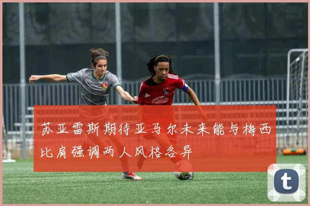 苏亚雷斯期待亚马尔未来能与梅西比肩强调两人风格各异