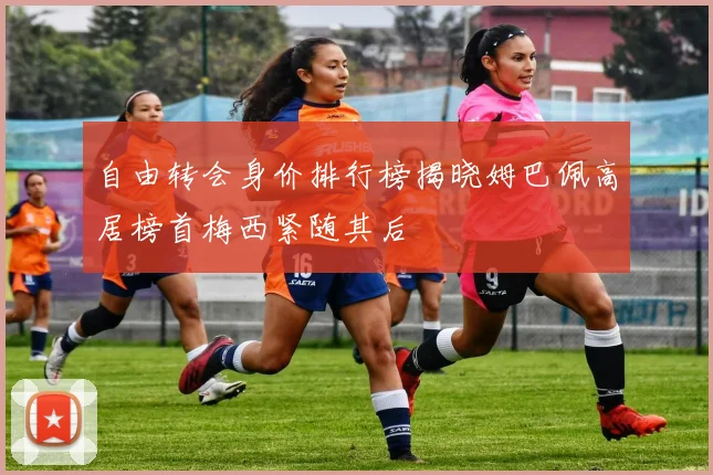 自由转会身价排行榜揭晓姆巴佩高居榜首梅西紧随其后