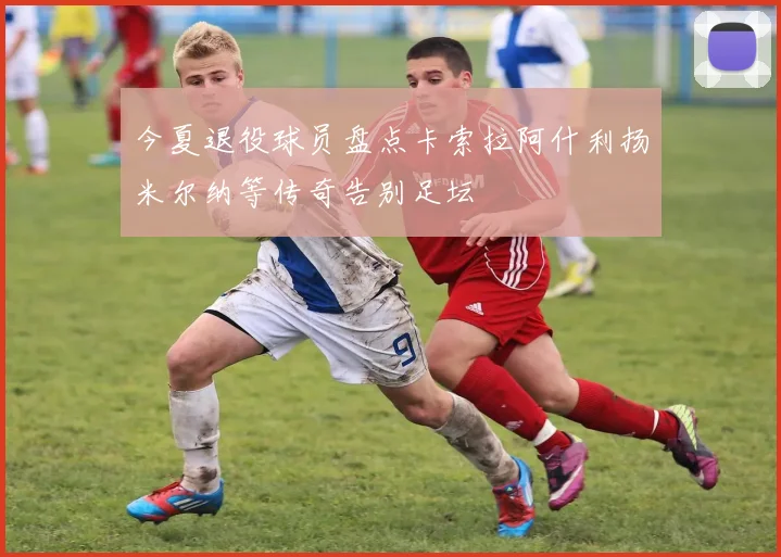 今夏退役球员盘点卡索拉阿什利扬米尔纳等传奇告别足坛